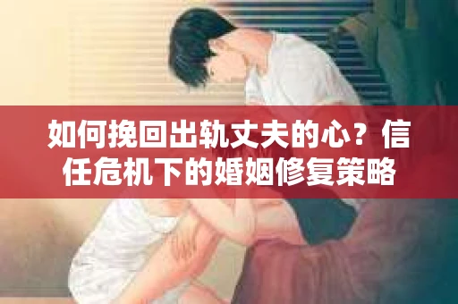 如何挽回出轨丈夫的心？信任危机下的婚姻修复策略