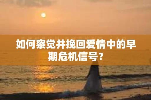 如何察觉并挽回爱情中的早期危机信号？