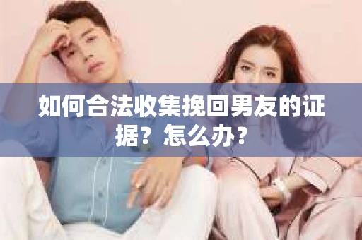 如何合法收集挽回男友的证据？怎么办？