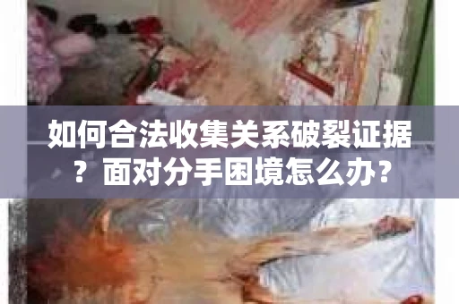 如何合法收集关系破裂证据？面对分手困境怎么办？