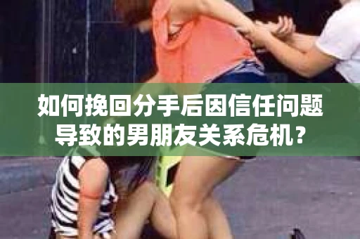 如何挽回分手后因信任问题导致的男朋友关系危机？