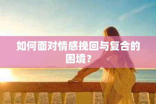 如何面对情感挽回与复合的困境？
