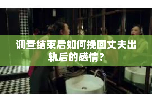 调查结束后如何挽回丈夫出轨后的感情？