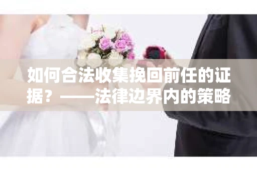 如何合法收集挽回前任的证据？——法律边界内的策略与技巧