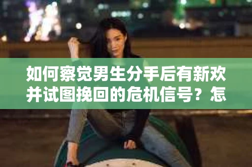 如何察觉男生分手后有新欢并试图挽回的危机信号？怎么办？