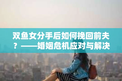 双鱼女分手后如何挽回前夫？——婚姻危机应对与解决全攻略