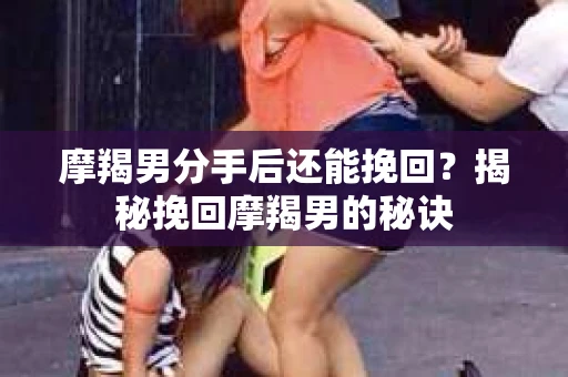 摩羯男分手后还能挽回？揭秘挽回摩羯男的秘诀