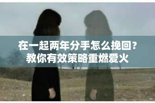 在一起两年分手怎么挽回？教你有效策略重燃爱火