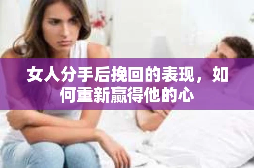女人分手后挽回的表现，如何重新赢得他的心