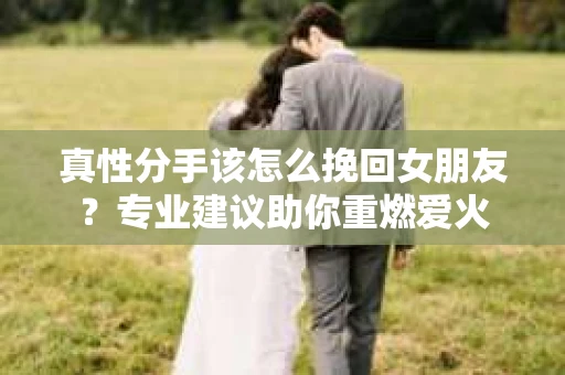 真性分手该怎么挽回女朋友？专业建议助你重燃爱火