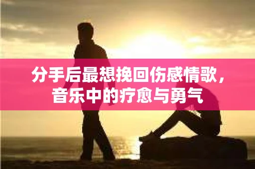 分手后最想挽回伤感情歌，音乐中的疗愈与勇气