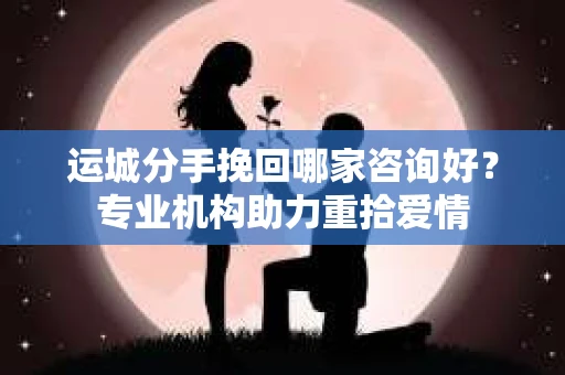 运城分手挽回哪家咨询好？专业机构助力重拾爱情