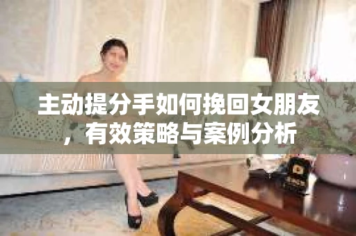 主动提分手如何挽回女朋友，有效策略与案例分析