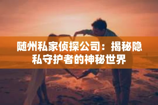 随州私家侦探公司：揭秘隐私守护者的神秘世界