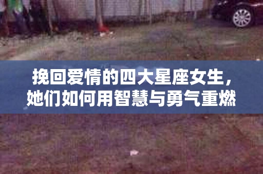挽回爱情的四大星座女生，她们如何用智慧与勇气重燃爱情之火