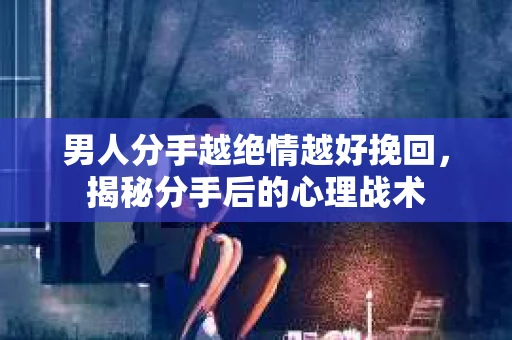 男人分手越绝情越好挽回，揭秘分手后的心理战术