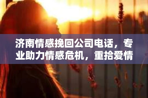 济南情感挽回公司电话，专业助力情感危机，重拾爱情甜蜜