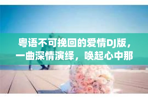 粤语不可挽回的爱情DJ版，一曲深情演绎，唤起心中那份难忘的爱