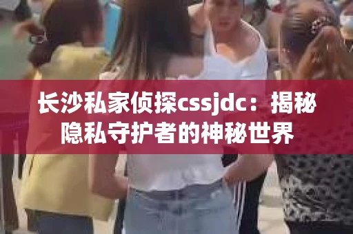 长沙私家侦探cssjdc：揭秘隐私守护者的神秘世界