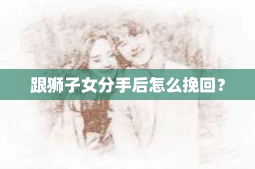 跟狮子女分手后怎么挽回？