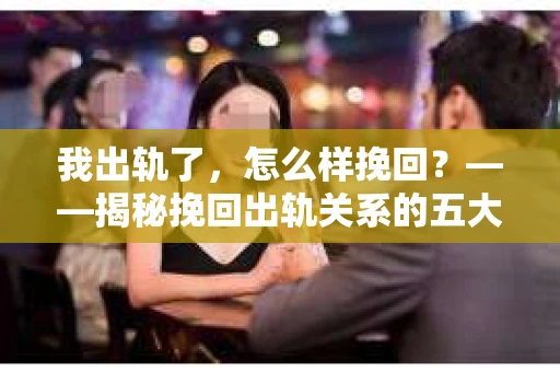 我出轨了，怎么样挽回？——揭秘挽回出轨关系的五大关键步骤