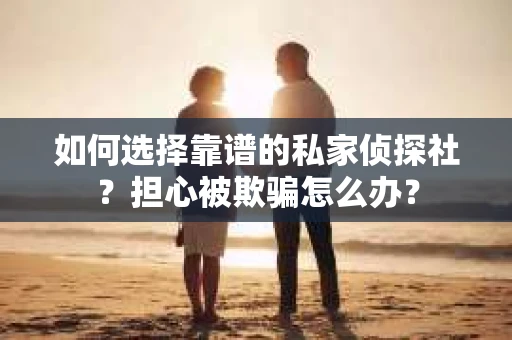 如何选择靠谱的私家侦探社？担心被欺骗怎么办？