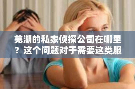 芜湖的私家侦探公司在哪里？这个问题对于需要这类服务的人来说，无疑是一个关键的信息。在芜湖，这样的公司并不少见，但如何找到一家可靠、专业的侦探公司，却是许多人关心的问题。下面，我就来为大家详细介绍一下芜湖的私家侦探公司情况。