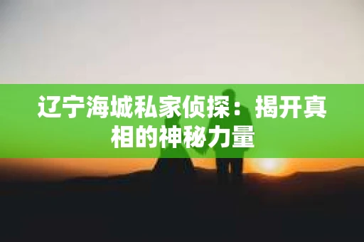 辽宁海城私家侦探：揭开真相的神秘力量