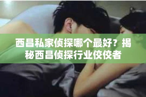 西昌私家侦探哪个最好？揭秘西昌侦探行业佼佼者