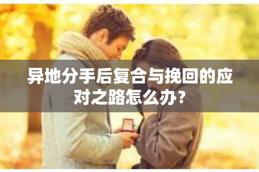 异地分手后复合与挽回的应对之路怎么办？