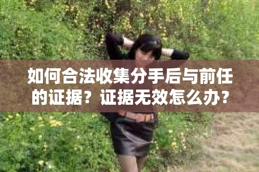 如何合法收集分手后与前任的证据？证据无效怎么办？