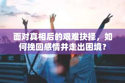 面对真相后的艰难抉择，如何挽回感情并走出困境？