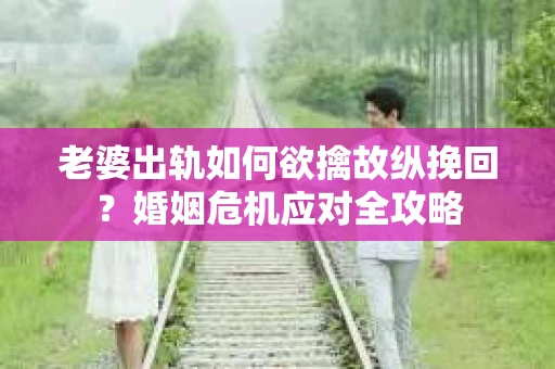 老婆出轨如何欲擒故纵挽回？婚姻危机应对全攻略