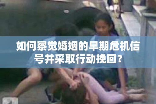 如何察觉婚姻的早期危机信号并采取行动挽回？
