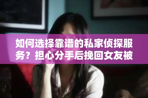 如何选择靠谱的私家侦探服务？担心分手后挽回女友被欺骗怎么办？