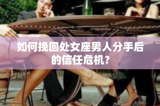 如何挽回处女座男人分手后的信任危机？