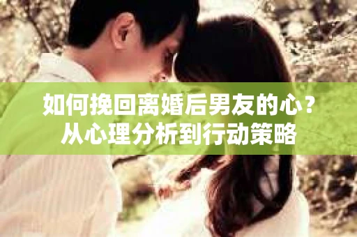 如何挽回离婚后男友的心？从心理分析到行动策略